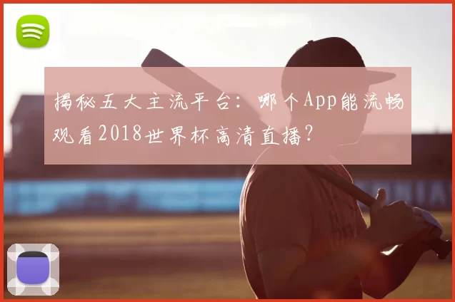 揭秘五大主流平台：哪个App能流畅观看2018世界杯高清直播？