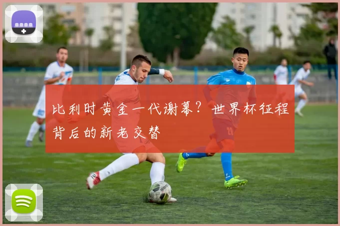 比利时黄金一代谢幕?世界杯征程背后的新老交替