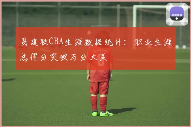 易建联CBA生涯数据统计：职业生涯总得分突破万分大关