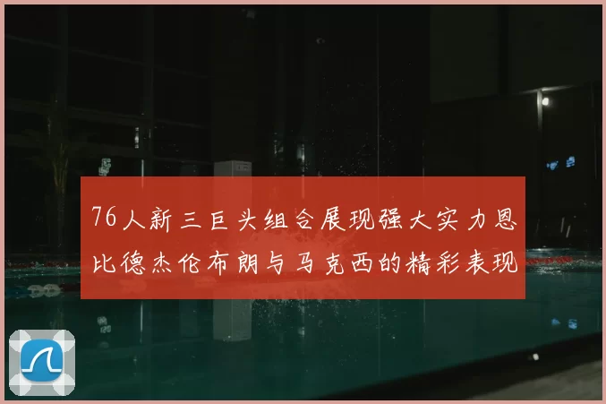 76人新三巨头组合展现强大实力恩比德杰伦布朗与马克西的精彩表现引发期待