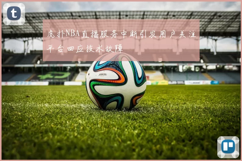 虎扑NBA直播服务中断引发用户关注平台回应技术故障