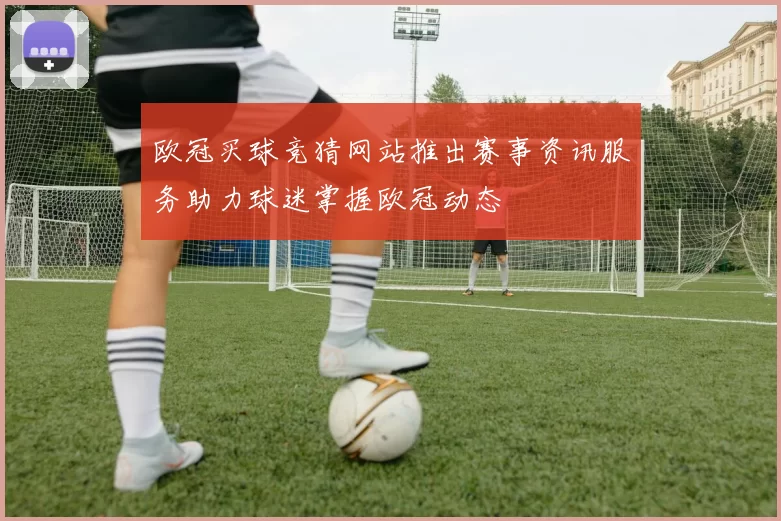 欧冠买球竞猜网站推出赛事资讯服务助力球迷掌握欧冠动态
