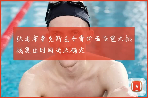 狄龙布鲁克斯左手骨折面临重大挑战复出时间尚未确定
