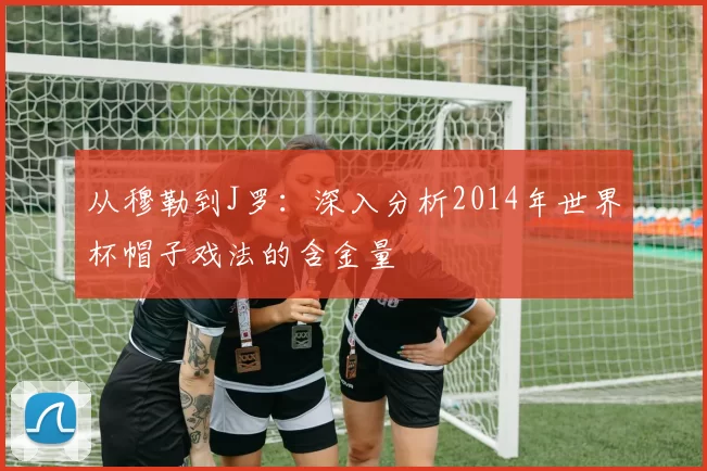 从穆勒到J罗：深入分析2014年世界杯帽子戏法的含金量