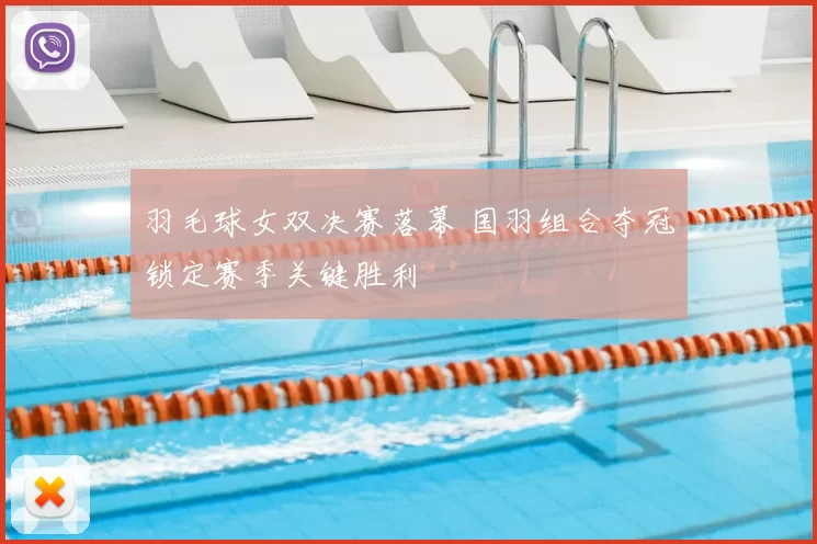 羽毛球女双决赛落幕 国羽组合夺冠锁定赛季关键胜利