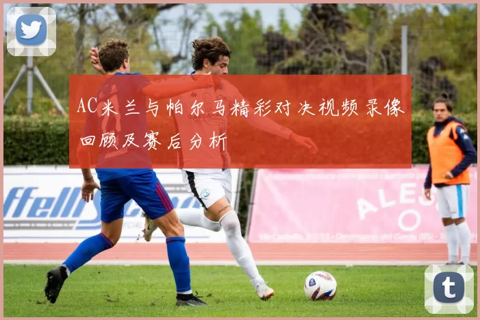 AC米兰与帕尔马精彩对决视频录像回顾及赛后分析