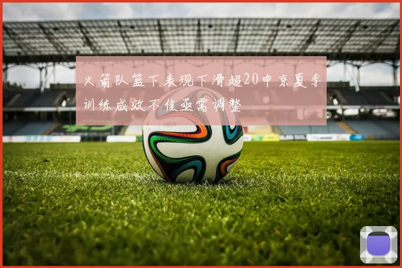 火箭队篮下表现下滑超20申京夏季训练成效不佳亟需调整