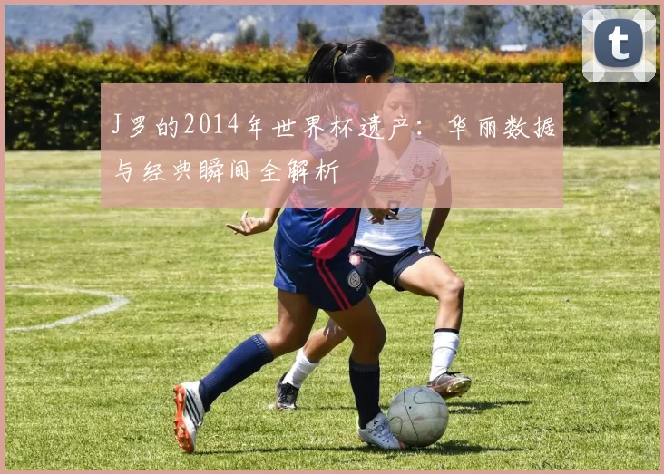 J罗的2014年世界杯遗产:华丽数据与经典瞬间全解析