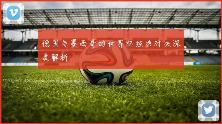 德国与墨西哥的世界杯经典对决深度解析