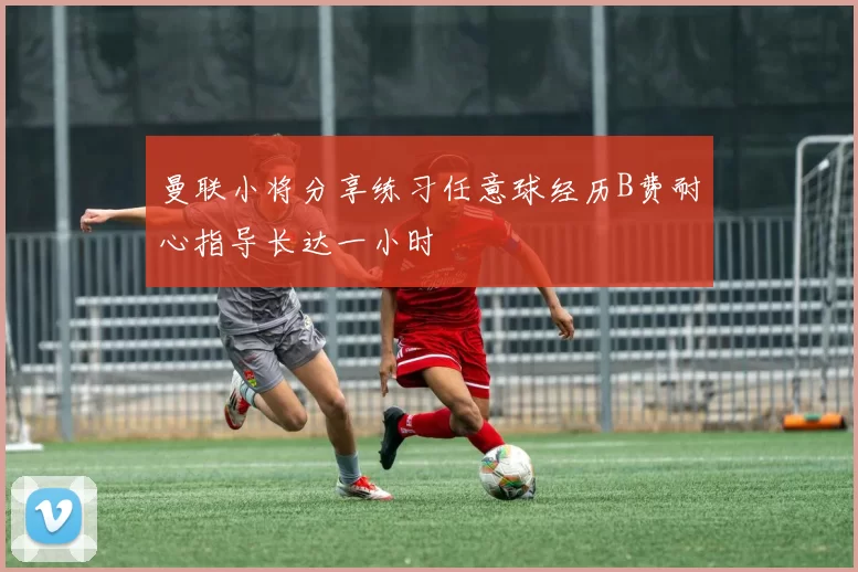 曼联小将分享练习任意球经历B费耐心指导长达一小时