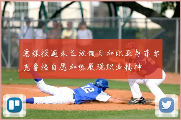 意媒报道米兰放假日加比亚与菲尔克鲁格自愿加练展现职业精神