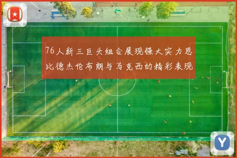 76人新三巨头组合展现强大实力恩比德杰伦布朗与马克西的精彩表现引发期待