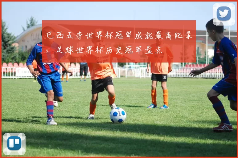 巴西五夺世界杯冠军成就最高纪录，足球世界杯历史冠军盘点