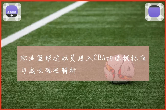 职业篮球运动员进入CBA的选拔标准与成长路径解析
