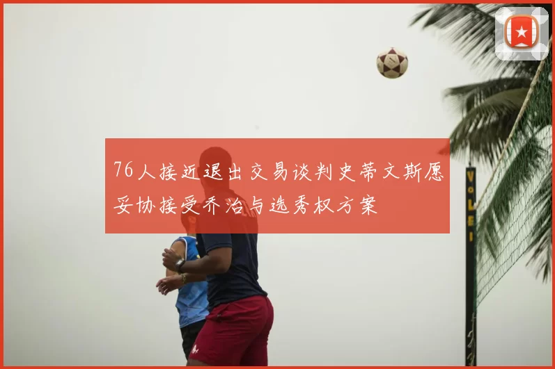 76人接近退出交易谈判史蒂文斯愿妥协接受乔治与选秀权方案