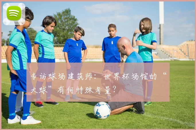 专访球场建筑师：世界杯场馆的“大球”有何特殊考量？