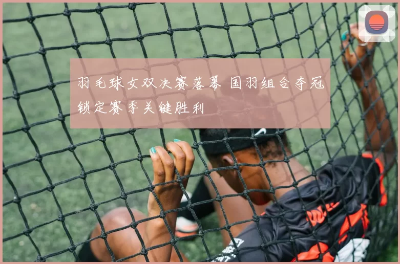 羽毛球女双决赛落幕 国羽组合夺冠锁定赛季关键胜利