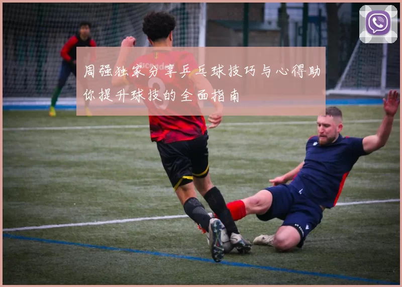 周强独家分享乒乓球技巧与心得助你提升球技的全面指南
