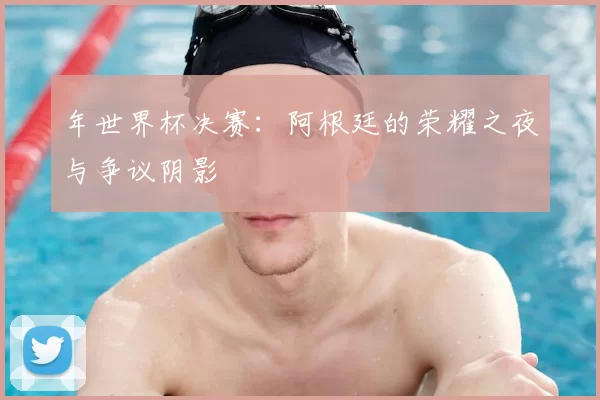 年世界杯决赛:阿根廷的荣耀之夜与争议阴影