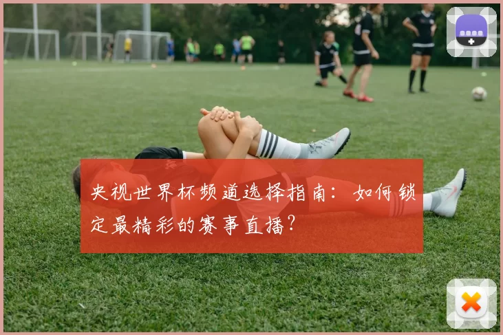 央视世界杯频道选择指南:如何锁定最精彩的赛事直播?