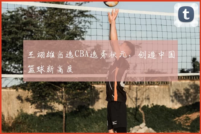 王翊雄当选CBA选秀状元,创造中国篮球新高度