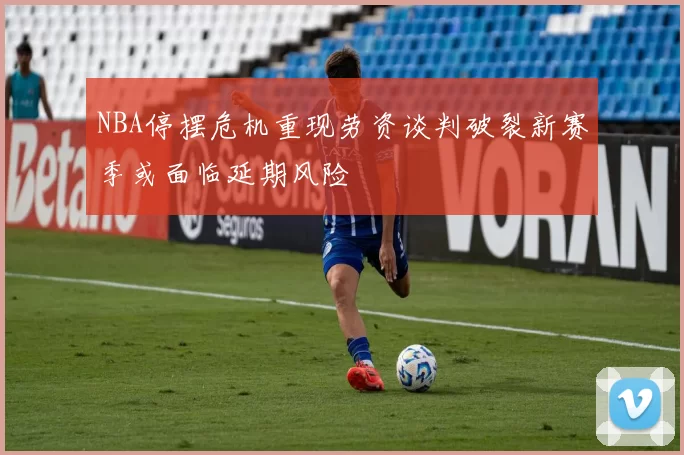 NBA停摆危机重现劳资谈判破裂新赛季或面临延期风险