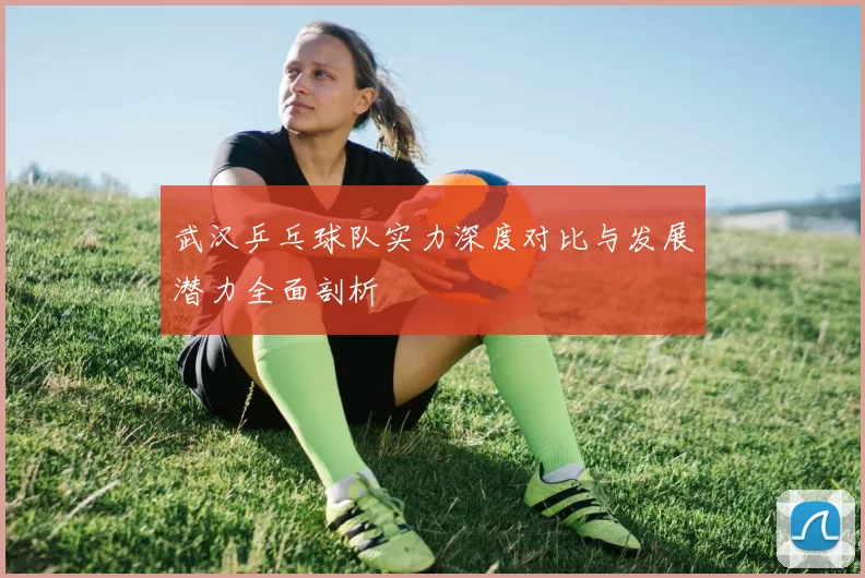 武汉乒乓球队实力深度对比与发展潜力全面剖析