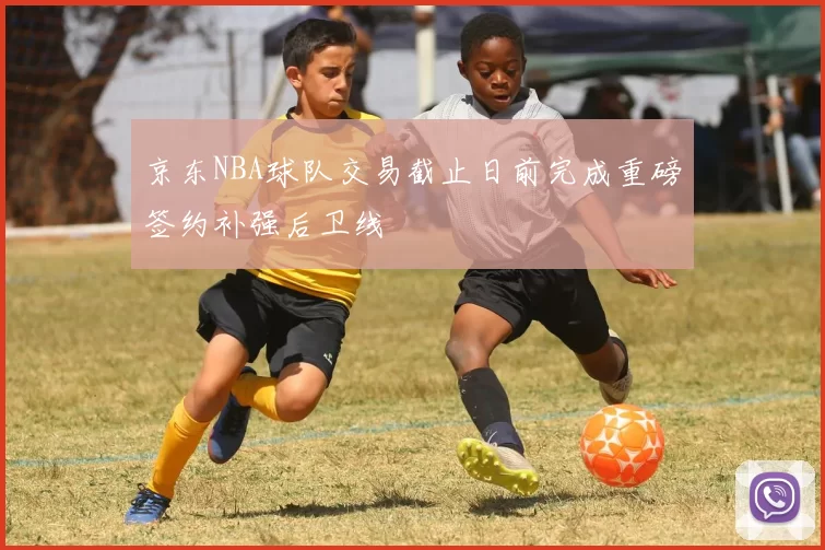 京东NBA球队交易截止日前完成重磅签约补强后卫线