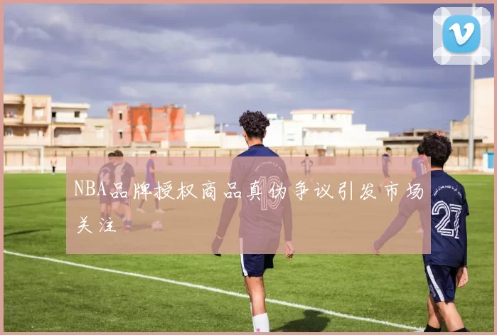 NBA品牌授权商品真伪争议引发市场关注
