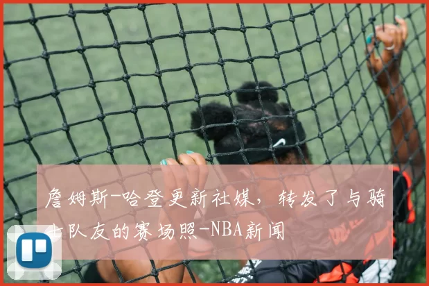 詹姆斯-哈登更新社媒,转发了与骑士队友的赛场照-NBA新闻