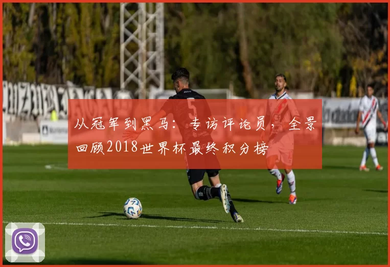 从冠军到黑马:专访评论员,全景回顾2018世界杯最终积分榜