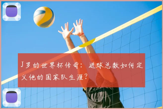 J罗的世界杯传奇:进球总数如何定义他的国家队生涯?