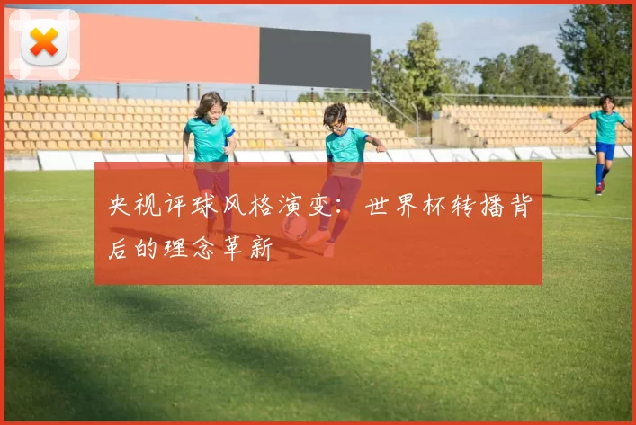 央视评球风格演变:世界杯转播背后的理念革新