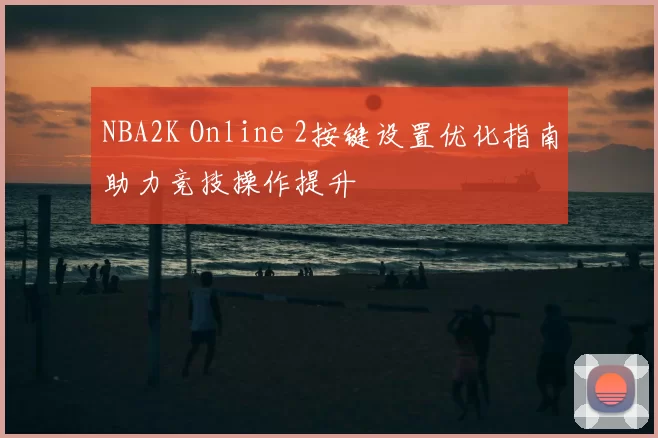 NBA2K Online 2按键设置优化指南助力竞技操作提升