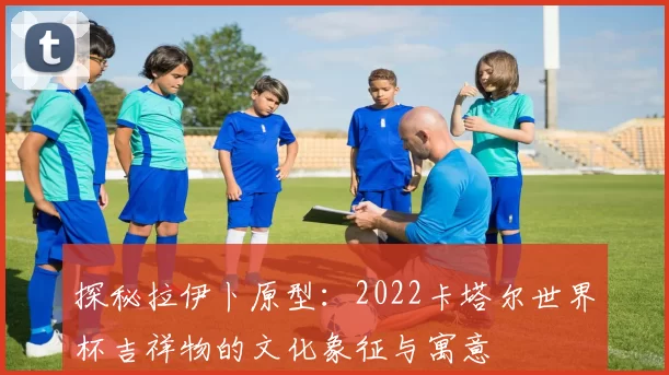 探秘拉伊卜原型:2022卡塔尔世界杯吉祥物的文化象征与寓意