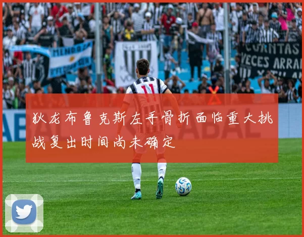 狄龙布鲁克斯左手骨折面临重大挑战复出时间尚未确定