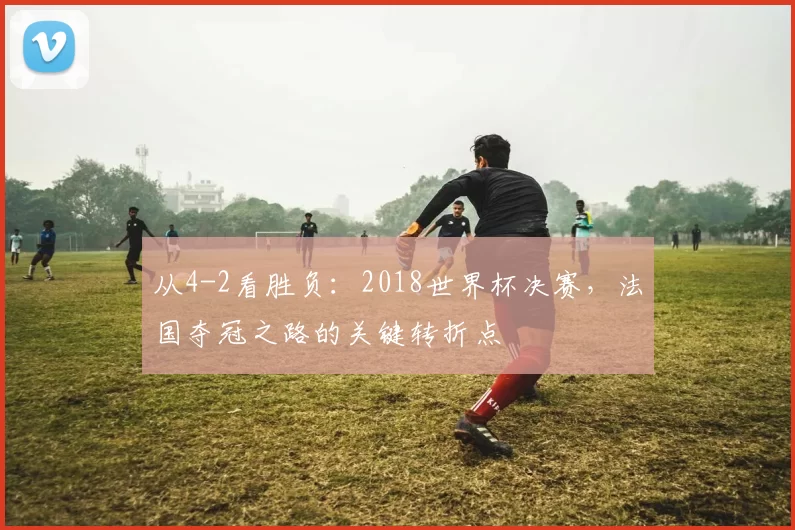 从4-2看胜负:2018世界杯决赛,法国夺冠之路的关键转折点
