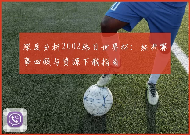 深度分析2002韩日世界杯：经典赛事回顾与资源下载指南