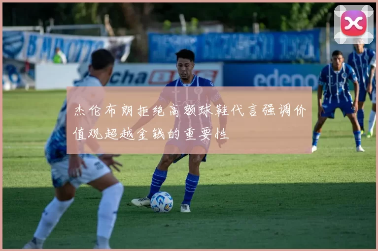 杰伦布朗拒绝高额球鞋代言强调价值观超越金钱的重要性