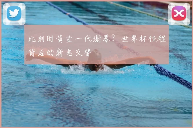 比利时黄金一代谢幕？世界杯征程背后的新老交替