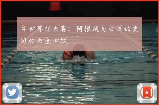 年世界杯决赛:阿根廷与法国的史诗对决全回顾