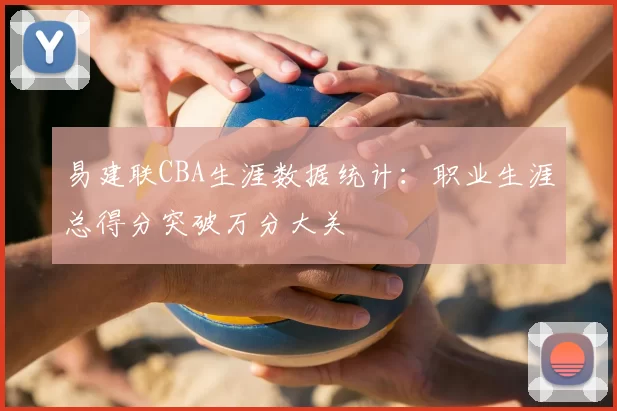 易建联CBA生涯数据统计：职业生涯总得分突破万分大关