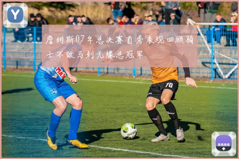 詹姆斯07年总决赛首秀表现回顾骑士不敌马刺无缘总冠军