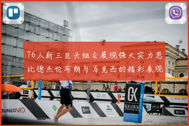 76人新三巨头组合展现强大实力恩比德杰伦布朗与马克西的精彩表现引发期待