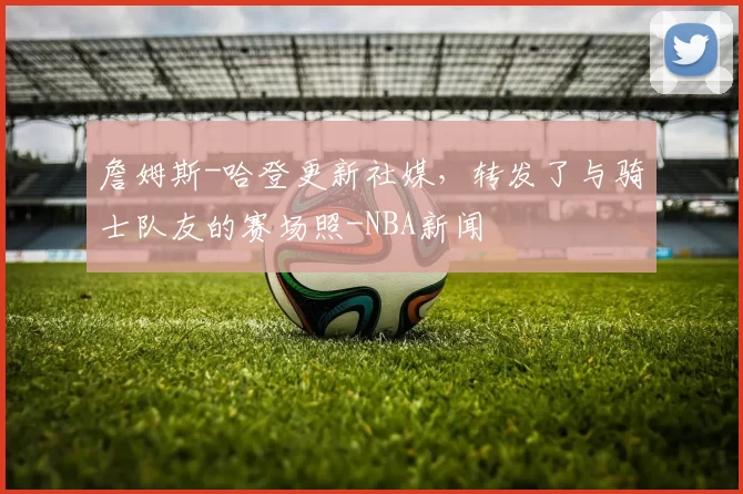 詹姆斯-哈登更新社媒,转发了与骑士队友的赛场照-NBA新闻
