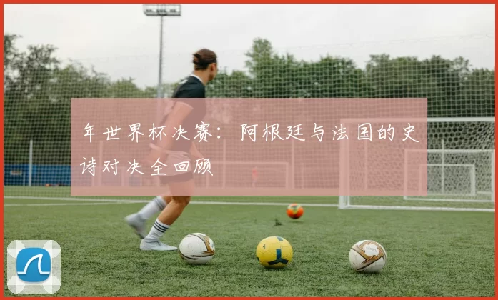 年世界杯决赛：阿根廷与法国的史诗对决全回顾