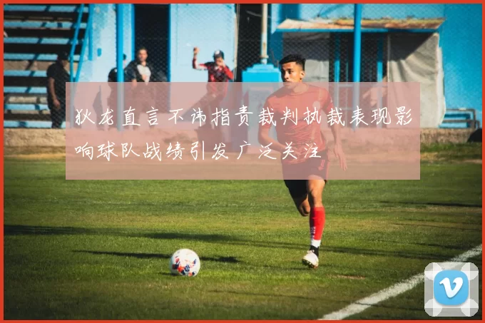 狄龙直言不讳指责裁判执裁表现影响球队战绩引发广泛关注