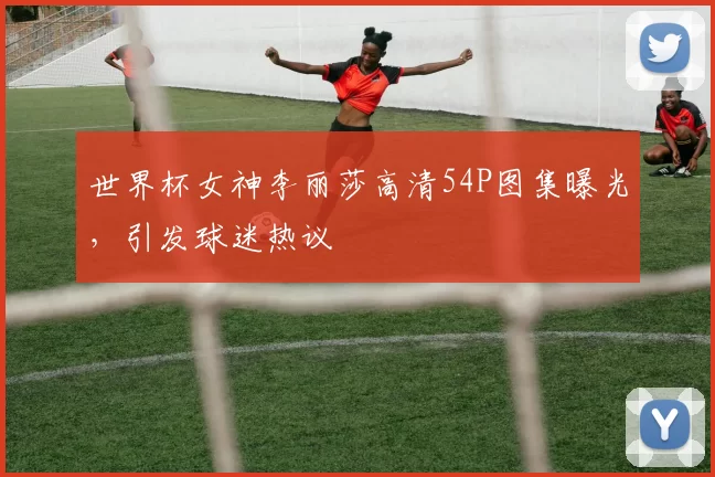 世界杯女神李丽莎高清54P图集曝光，引发球迷热议