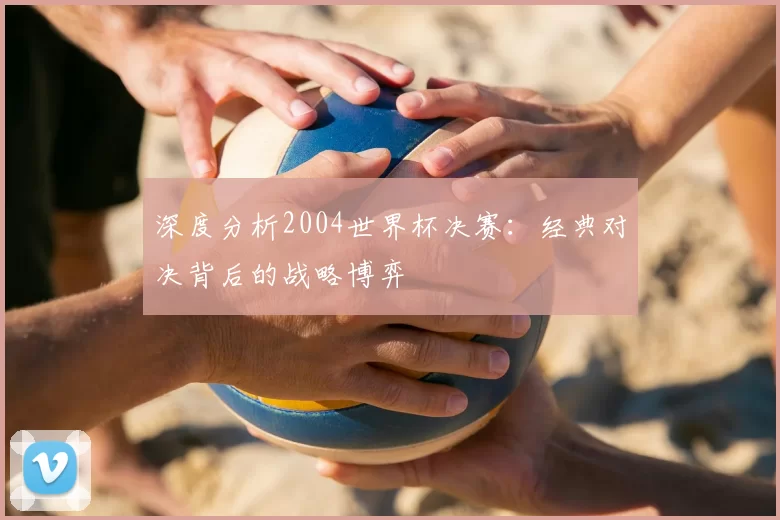 深度分析2004世界杯决赛：经典对决背后的战略博弈