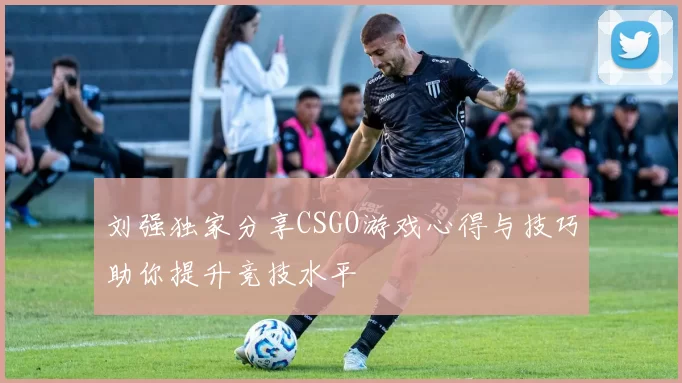 刘强独家分享CSGO游戏心得与技巧助你提升竞技水平